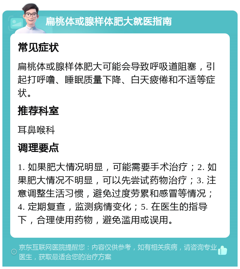 扁桃体或腺样体肥大就医指南 常见症状 扁桃体或腺样体肥大可能会导致呼吸道阻塞，引起打呼噜、睡眠质量下降、白天疲倦和不适等症状。 推荐科室 耳鼻喉科 调理要点 1. 如果肥大情况明显，可能需要手术治疗；2. 如果肥大情况不明显，可以先尝试药物治疗；3. 注意调整生活习惯，避免过度劳累和感冒等情况；4. 定期复查，监测病情变化；5. 在医生的指导下，合理使用药物，避免滥用或误用。