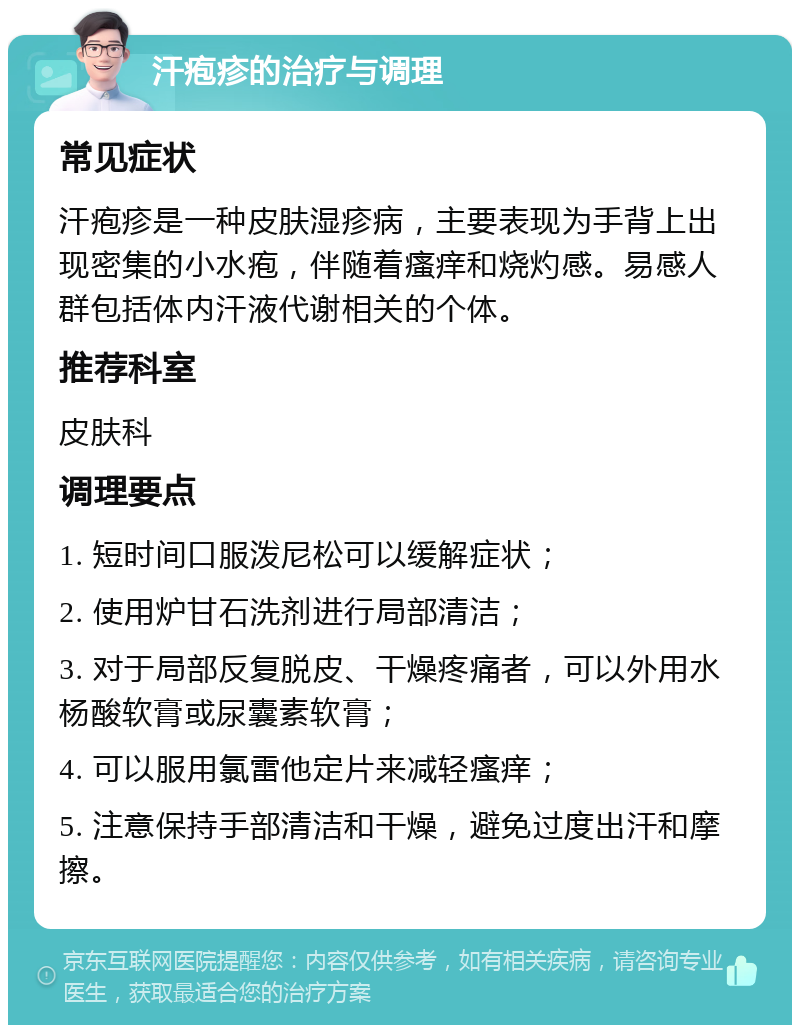 汗疱疹的治疗与调理 常见症状 汗疱疹是一种皮肤湿疹病，主要表现为手背上出现密集的小水疱，伴随着瘙痒和烧灼感。易感人群包括体内汗液代谢相关的个体。 推荐科室 皮肤科 调理要点 1. 短时间口服泼尼松可以缓解症状； 2. 使用炉甘石洗剂进行局部清洁； 3. 对于局部反复脱皮、干燥疼痛者，可以外用水杨酸软膏或尿囊素软膏； 4. 可以服用氯雷他定片来减轻瘙痒； 5. 注意保持手部清洁和干燥，避免过度出汗和摩擦。