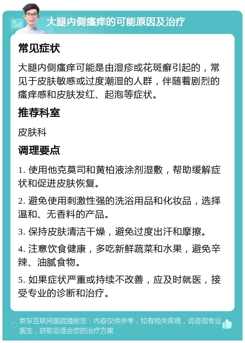 大腿内侧瘙痒的可能原因及治疗 常见症状 大腿内侧瘙痒可能是由湿疹或花斑癣引起的，常见于皮肤敏感或过度潮湿的人群，伴随着剧烈的瘙痒感和皮肤发红、起泡等症状。 推荐科室 皮肤科 调理要点 1. 使用他克莫司和黄柏液涂剂湿敷，帮助缓解症状和促进皮肤恢复。 2. 避免使用刺激性强的洗浴用品和化妆品，选择温和、无香料的产品。 3. 保持皮肤清洁干燥，避免过度出汗和摩擦。 4. 注意饮食健康，多吃新鲜蔬菜和水果，避免辛辣、油腻食物。 5. 如果症状严重或持续不改善，应及时就医，接受专业的诊断和治疗。