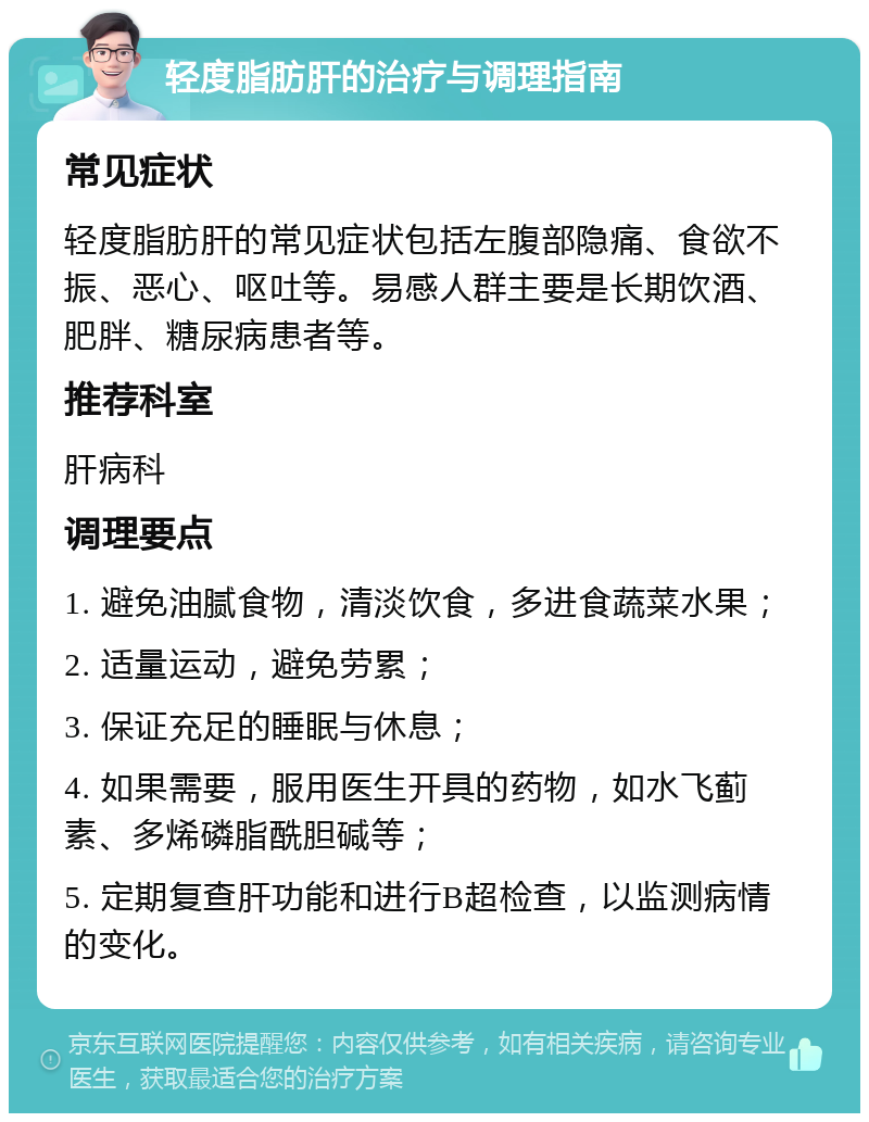 轻度脂肪肝的治疗与调理指南 常见症状 轻度脂肪肝的常见症状包括左腹部隐痛、食欲不振、恶心、呕吐等。易感人群主要是长期饮酒、肥胖、糖尿病患者等。 推荐科室 肝病科 调理要点 1. 避免油腻食物，清淡饮食，多进食蔬菜水果； 2. 适量运动，避免劳累； 3. 保证充足的睡眠与休息； 4. 如果需要，服用医生开具的药物，如水飞蓟素、多烯磷脂酰胆碱等； 5. 定期复查肝功能和进行B超检查，以监测病情的变化。