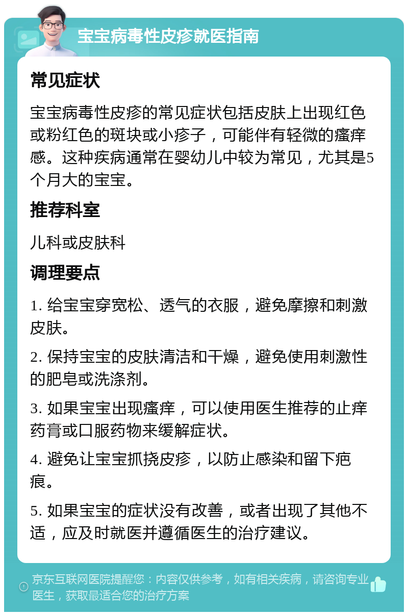 宝宝病毒性皮疹就医指南 常见症状 宝宝病毒性皮疹的常见症状包括皮肤上出现红色或粉红色的斑块或小疹子，可能伴有轻微的瘙痒感。这种疾病通常在婴幼儿中较为常见，尤其是5个月大的宝宝。 推荐科室 儿科或皮肤科 调理要点 1. 给宝宝穿宽松、透气的衣服，避免摩擦和刺激皮肤。 2. 保持宝宝的皮肤清洁和干燥，避免使用刺激性的肥皂或洗涤剂。 3. 如果宝宝出现瘙痒，可以使用医生推荐的止痒药膏或口服药物来缓解症状。 4. 避免让宝宝抓挠皮疹，以防止感染和留下疤痕。 5. 如果宝宝的症状没有改善，或者出现了其他不适，应及时就医并遵循医生的治疗建议。