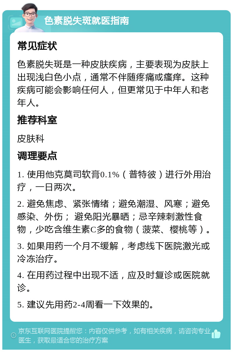 色素脱失斑就医指南 常见症状 色素脱失斑是一种皮肤疾病，主要表现为皮肤上出现浅白色小点，通常不伴随疼痛或瘙痒。这种疾病可能会影响任何人，但更常见于中年人和老年人。 推荐科室 皮肤科 调理要点 1. 使用他克莫司软膏0.1%（普特彼）进行外用治疗，一日两次。 2. 避免焦虑、紧张情绪；避免潮湿、风寒；避免感染、外伤； 避免阳光暴晒；忌辛辣刺激性食物，少吃含维生素C多的食物（菠菜、樱桃等）。 3. 如果用药一个月不缓解，考虑线下医院激光或冷冻治疗。 4. 在用药过程中出现不适，应及时复诊或医院就诊。 5. 建议先用药2-4周看一下效果的。