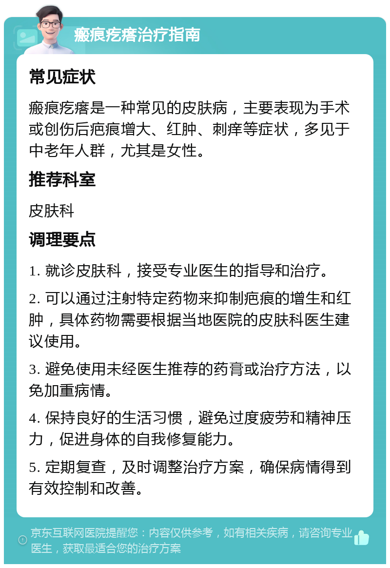 瘢痕疙瘩治疗指南 常见症状 瘢痕疙瘩是一种常见的皮肤病，主要表现为手术或创伤后疤痕增大、红肿、刺痒等症状，多见于中老年人群，尤其是女性。 推荐科室 皮肤科 调理要点 1. 就诊皮肤科，接受专业医生的指导和治疗。 2. 可以通过注射特定药物来抑制疤痕的增生和红肿，具体药物需要根据当地医院的皮肤科医生建议使用。 3. 避免使用未经医生推荐的药膏或治疗方法，以免加重病情。 4. 保持良好的生活习惯，避免过度疲劳和精神压力，促进身体的自我修复能力。 5. 定期复查，及时调整治疗方案，确保病情得到有效控制和改善。