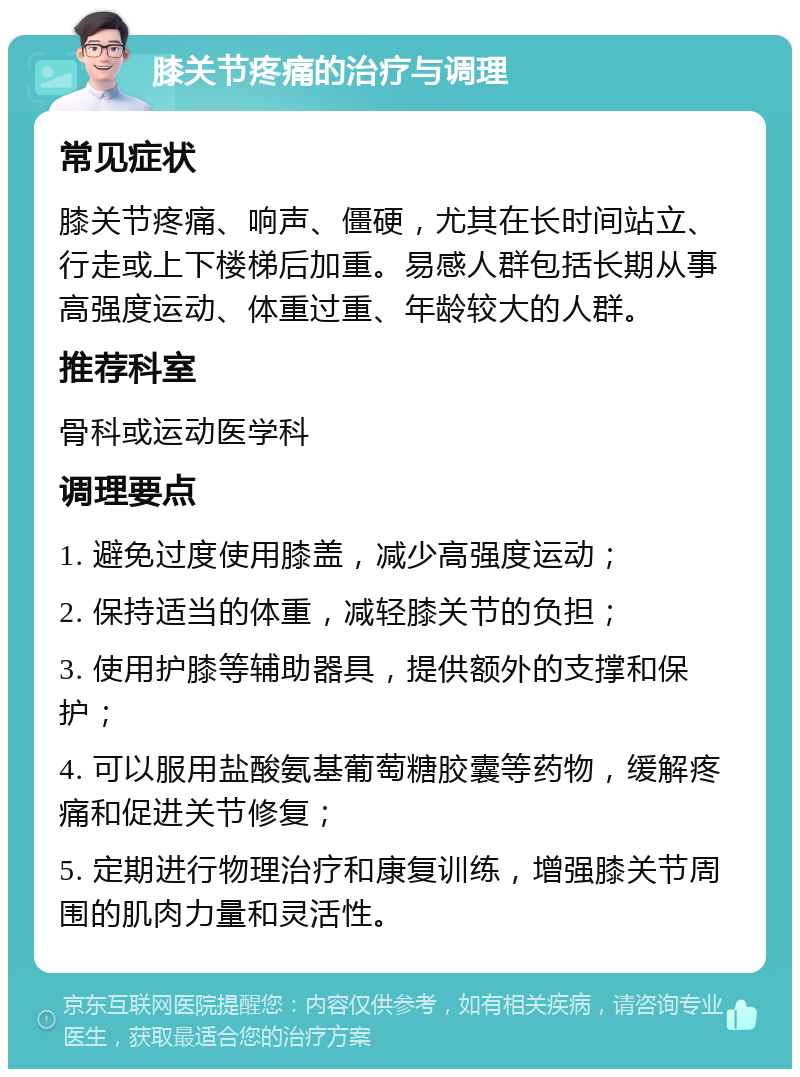 膝关节疼痛的治疗与调理 常见症状 膝关节疼痛、响声、僵硬，尤其在长时间站立、行走或上下楼梯后加重。易感人群包括长期从事高强度运动、体重过重、年龄较大的人群。 推荐科室 骨科或运动医学科 调理要点 1. 避免过度使用膝盖，减少高强度运动； 2. 保持适当的体重，减轻膝关节的负担； 3. 使用护膝等辅助器具，提供额外的支撑和保护； 4. 可以服用盐酸氨基葡萄糖胶囊等药物，缓解疼痛和促进关节修复； 5. 定期进行物理治疗和康复训练，增强膝关节周围的肌肉力量和灵活性。