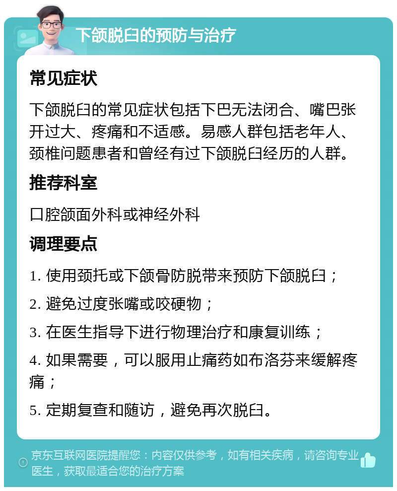 下颌脱臼的预防与治疗 常见症状 下颌脱臼的常见症状包括下巴无法闭合、嘴巴张开过大、疼痛和不适感。易感人群包括老年人、颈椎问题患者和曾经有过下颌脱臼经历的人群。 推荐科室 口腔颌面外科或神经外科 调理要点 1. 使用颈托或下颌骨防脱带来预防下颌脱臼； 2. 避免过度张嘴或咬硬物； 3. 在医生指导下进行物理治疗和康复训练； 4. 如果需要，可以服用止痛药如布洛芬来缓解疼痛； 5. 定期复查和随访，避免再次脱臼。