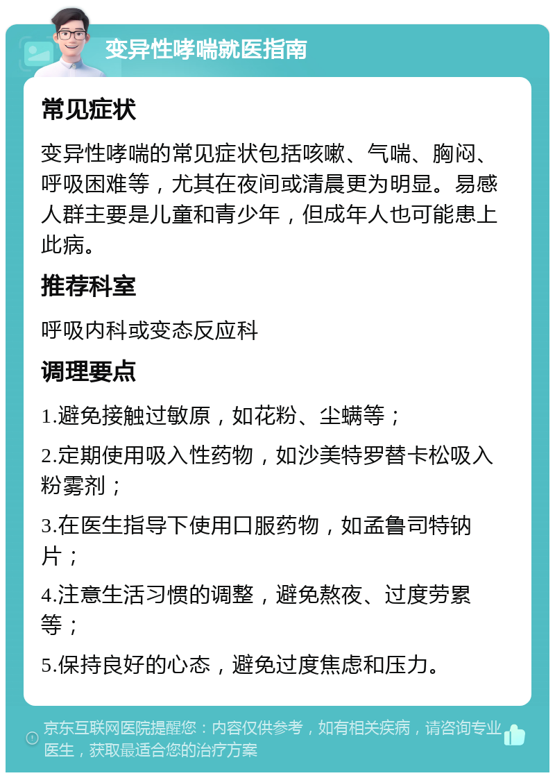 变异性哮喘就医指南 常见症状 变异性哮喘的常见症状包括咳嗽、气喘、胸闷、呼吸困难等，尤其在夜间或清晨更为明显。易感人群主要是儿童和青少年，但成年人也可能患上此病。 推荐科室 呼吸内科或变态反应科 调理要点 1.避免接触过敏原，如花粉、尘螨等； 2.定期使用吸入性药物，如沙美特罗替卡松吸入粉雾剂； 3.在医生指导下使用口服药物，如孟鲁司特钠片； 4.注意生活习惯的调整，避免熬夜、过度劳累等； 5.保持良好的心态，避免过度焦虑和压力。