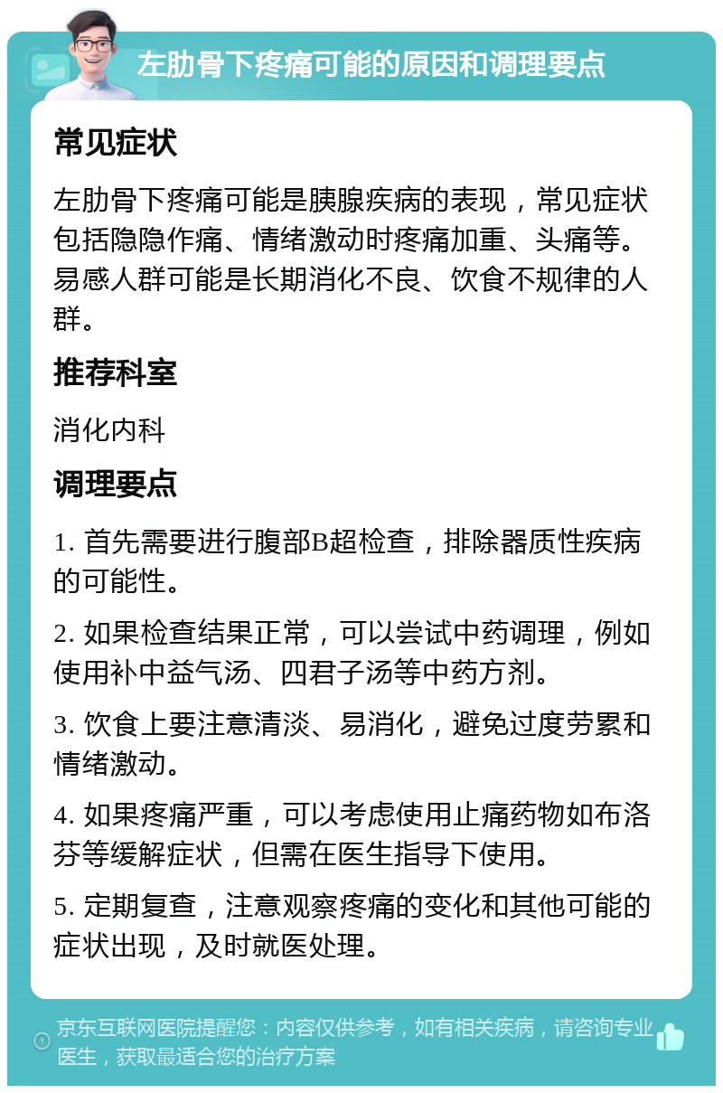 左肋骨下疼痛可能的原因和调理要点 常见症状 左肋骨下疼痛可能是胰腺疾病的表现，常见症状包括隐隐作痛、情绪激动时疼痛加重、头痛等。易感人群可能是长期消化不良、饮食不规律的人群。 推荐科室 消化内科 调理要点 1. 首先需要进行腹部B超检查，排除器质性疾病的可能性。 2. 如果检查结果正常，可以尝试中药调理，例如使用补中益气汤、四君子汤等中药方剂。 3. 饮食上要注意清淡、易消化，避免过度劳累和情绪激动。 4. 如果疼痛严重，可以考虑使用止痛药物如布洛芬等缓解症状，但需在医生指导下使用。 5. 定期复查，注意观察疼痛的变化和其他可能的症状出现，及时就医处理。