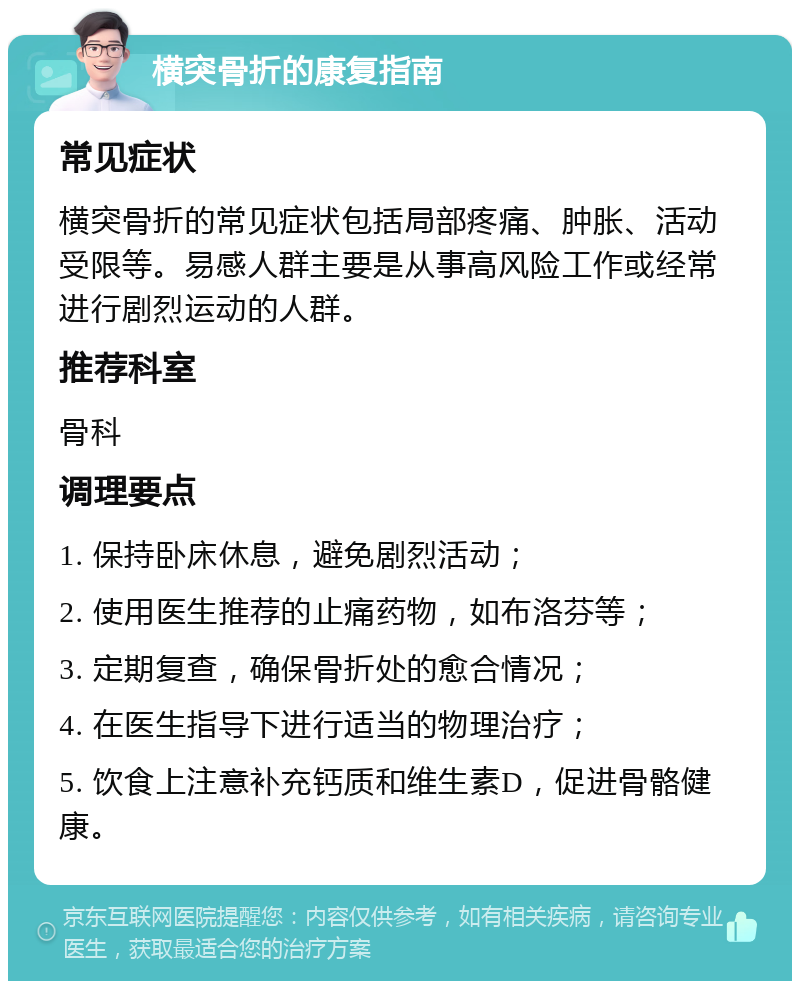 横突骨折的康复指南 常见症状 横突骨折的常见症状包括局部疼痛、肿胀、活动受限等。易感人群主要是从事高风险工作或经常进行剧烈运动的人群。 推荐科室 骨科 调理要点 1. 保持卧床休息，避免剧烈活动； 2. 使用医生推荐的止痛药物，如布洛芬等； 3. 定期复查，确保骨折处的愈合情况； 4. 在医生指导下进行适当的物理治疗； 5. 饮食上注意补充钙质和维生素D，促进骨骼健康。