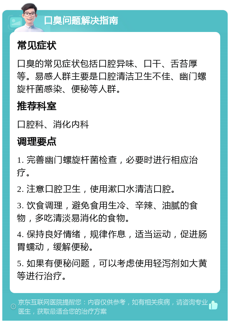 口臭问题解决指南 常见症状 口臭的常见症状包括口腔异味、口干、舌苔厚等。易感人群主要是口腔清洁卫生不佳、幽门螺旋杆菌感染、便秘等人群。 推荐科室 口腔科、消化内科 调理要点 1. 完善幽门螺旋杆菌检查，必要时进行相应治疗。 2. 注意口腔卫生，使用漱口水清洁口腔。 3. 饮食调理，避免食用生冷、辛辣、油腻的食物，多吃清淡易消化的食物。 4. 保持良好情绪，规律作息，适当运动，促进肠胃蠕动，缓解便秘。 5. 如果有便秘问题，可以考虑使用轻泻剂如大黄等进行治疗。