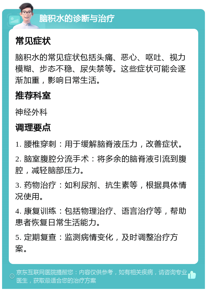 脑积水的诊断与治疗 常见症状 脑积水的常见症状包括头痛、恶心、呕吐、视力模糊、步态不稳、尿失禁等。这些症状可能会逐渐加重，影响日常生活。 推荐科室 神经外科 调理要点 1. 腰椎穿刺：用于缓解脑脊液压力，改善症状。 2. 脑室腹腔分流手术：将多余的脑脊液引流到腹腔，减轻脑部压力。 3. 药物治疗：如利尿剂、抗生素等，根据具体情况使用。 4. 康复训练：包括物理治疗、语言治疗等，帮助患者恢复日常生活能力。 5. 定期复查：监测病情变化，及时调整治疗方案。