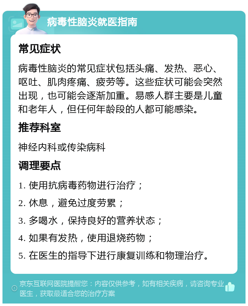 病毒性脑炎就医指南 常见症状 病毒性脑炎的常见症状包括头痛、发热、恶心、呕吐、肌肉疼痛、疲劳等。这些症状可能会突然出现，也可能会逐渐加重。易感人群主要是儿童和老年人，但任何年龄段的人都可能感染。 推荐科室 神经内科或传染病科 调理要点 1. 使用抗病毒药物进行治疗； 2. 休息，避免过度劳累； 3. 多喝水，保持良好的营养状态； 4. 如果有发热，使用退烧药物； 5. 在医生的指导下进行康复训练和物理治疗。