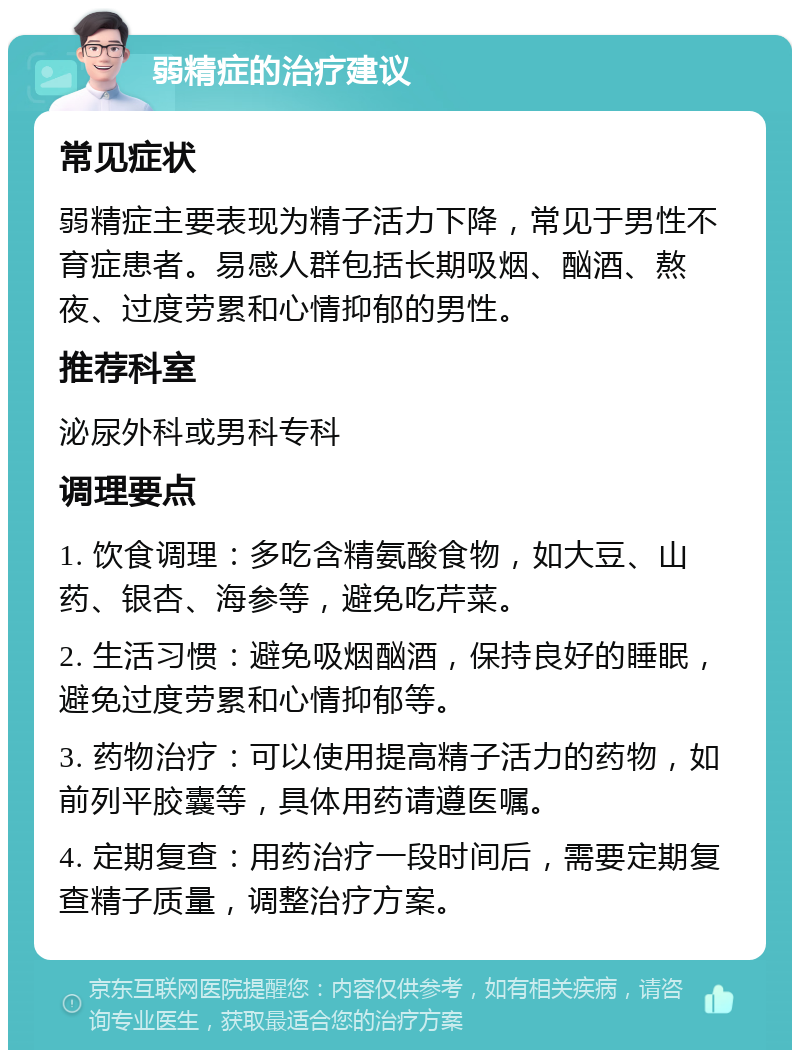 弱精症的治疗建议 常见症状 弱精症主要表现为精子活力下降，常见于男性不育症患者。易感人群包括长期吸烟、酗酒、熬夜、过度劳累和心情抑郁的男性。 推荐科室 泌尿外科或男科专科 调理要点 1. 饮食调理：多吃含精氨酸食物，如大豆、山药、银杏、海参等，避免吃芹菜。 2. 生活习惯：避免吸烟酗酒，保持良好的睡眠，避免过度劳累和心情抑郁等。 3. 药物治疗：可以使用提高精子活力的药物，如前列平胶囊等，具体用药请遵医嘱。 4. 定期复查：用药治疗一段时间后，需要定期复查精子质量，调整治疗方案。