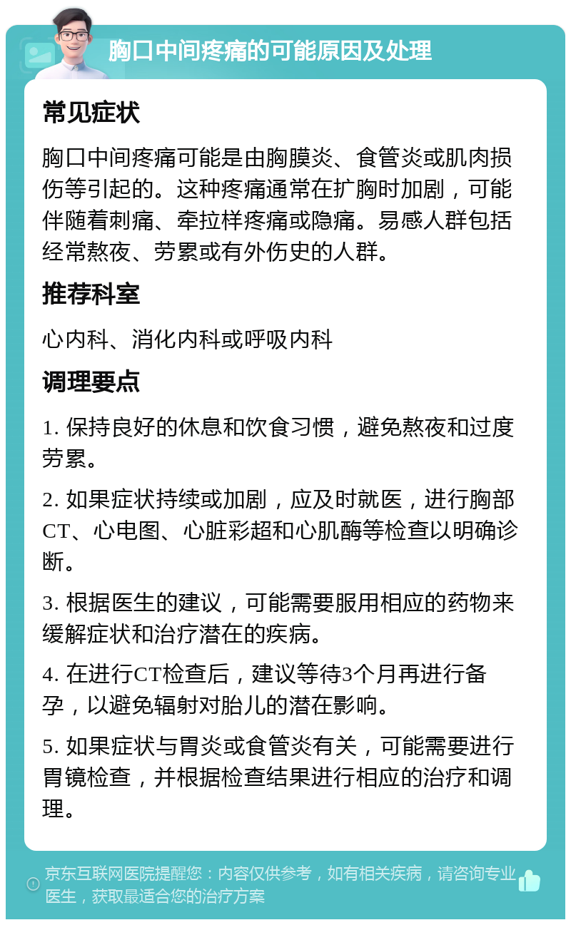 胸口中间疼痛的可能原因及处理 常见症状 胸口中间疼痛可能是由胸膜炎、食管炎或肌肉损伤等引起的。这种疼痛通常在扩胸时加剧，可能伴随着刺痛、牵拉样疼痛或隐痛。易感人群包括经常熬夜、劳累或有外伤史的人群。 推荐科室 心内科、消化内科或呼吸内科 调理要点 1. 保持良好的休息和饮食习惯，避免熬夜和过度劳累。 2. 如果症状持续或加剧，应及时就医，进行胸部CT、心电图、心脏彩超和心肌酶等检查以明确诊断。 3. 根据医生的建议，可能需要服用相应的药物来缓解症状和治疗潜在的疾病。 4. 在进行CT检查后，建议等待3个月再进行备孕，以避免辐射对胎儿的潜在影响。 5. 如果症状与胃炎或食管炎有关，可能需要进行胃镜检查，并根据检查结果进行相应的治疗和调理。