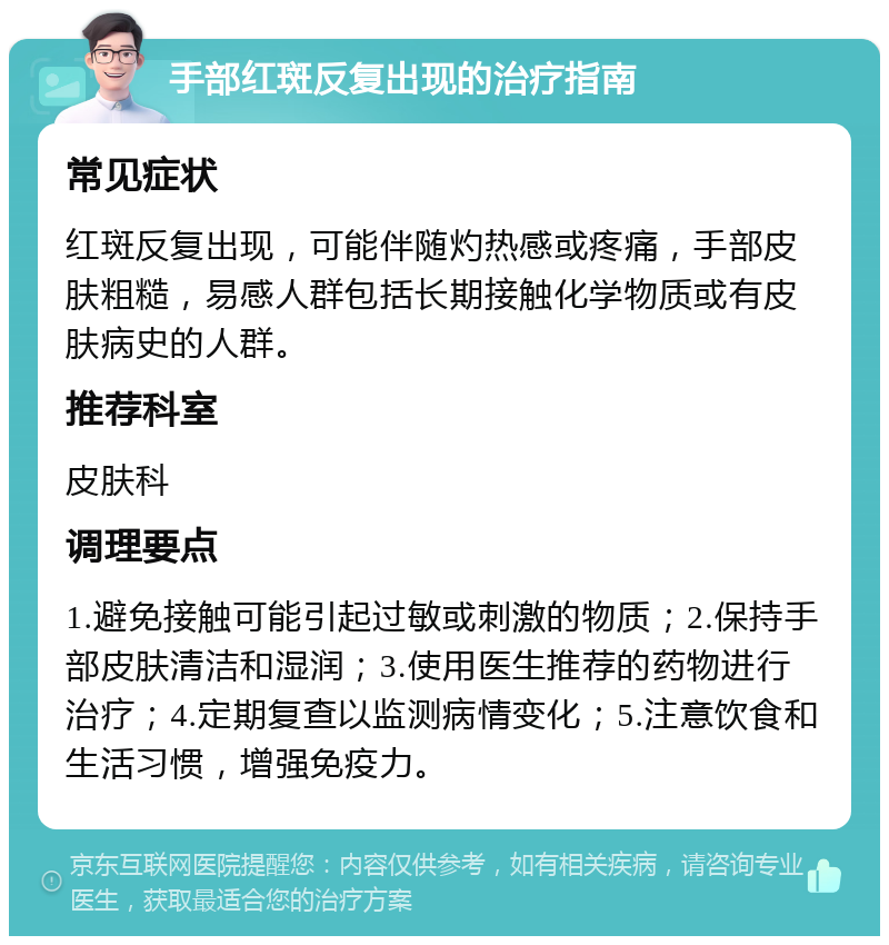 手部红斑反复出现的治疗指南 常见症状 红斑反复出现，可能伴随灼热感或疼痛，手部皮肤粗糙，易感人群包括长期接触化学物质或有皮肤病史的人群。 推荐科室 皮肤科 调理要点 1.避免接触可能引起过敏或刺激的物质；2.保持手部皮肤清洁和湿润；3.使用医生推荐的药物进行治疗；4.定期复查以监测病情变化；5.注意饮食和生活习惯，增强免疫力。