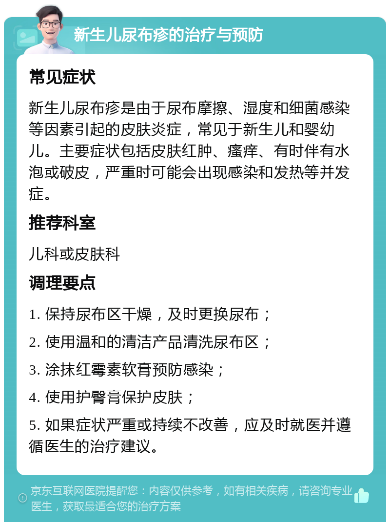 新生儿尿布疹的治疗与预防 常见症状 新生儿尿布疹是由于尿布摩擦、湿度和细菌感染等因素引起的皮肤炎症，常见于新生儿和婴幼儿。主要症状包括皮肤红肿、瘙痒、有时伴有水泡或破皮，严重时可能会出现感染和发热等并发症。 推荐科室 儿科或皮肤科 调理要点 1. 保持尿布区干燥，及时更换尿布； 2. 使用温和的清洁产品清洗尿布区； 3. 涂抹红霉素软膏预防感染； 4. 使用护臀膏保护皮肤； 5. 如果症状严重或持续不改善，应及时就医并遵循医生的治疗建议。