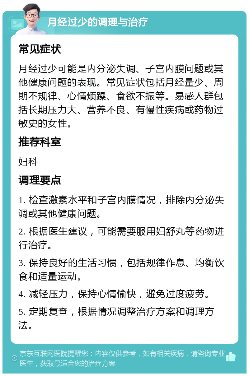 月经过少的调理与治疗 常见症状 月经过少可能是内分泌失调、子宫内膜问题或其他健康问题的表现。常见症状包括月经量少、周期不规律、心情烦躁、食欲不振等。易感人群包括长期压力大、营养不良、有慢性疾病或药物过敏史的女性。 推荐科室 妇科 调理要点 1. 检查激素水平和子宫内膜情况，排除内分泌失调或其他健康问题。 2. 根据医生建议，可能需要服用妇舒丸等药物进行治疗。 3. 保持良好的生活习惯，包括规律作息、均衡饮食和适量运动。 4. 减轻压力，保持心情愉快，避免过度疲劳。 5. 定期复查，根据情况调整治疗方案和调理方法。