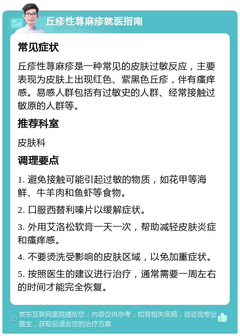 丘疹性荨麻疹就医指南 常见症状 丘疹性荨麻疹是一种常见的皮肤过敏反应，主要表现为皮肤上出现红色、紫黑色丘疹，伴有瘙痒感。易感人群包括有过敏史的人群、经常接触过敏原的人群等。 推荐科室 皮肤科 调理要点 1. 避免接触可能引起过敏的物质，如花甲等海鲜、牛羊肉和鱼虾等食物。 2. 口服西替利嗪片以缓解症状。 3. 外用艾洛松软膏一天一次，帮助减轻皮肤炎症和瘙痒感。 4. 不要烫洗受影响的皮肤区域，以免加重症状。 5. 按照医生的建议进行治疗，通常需要一周左右的时间才能完全恢复。