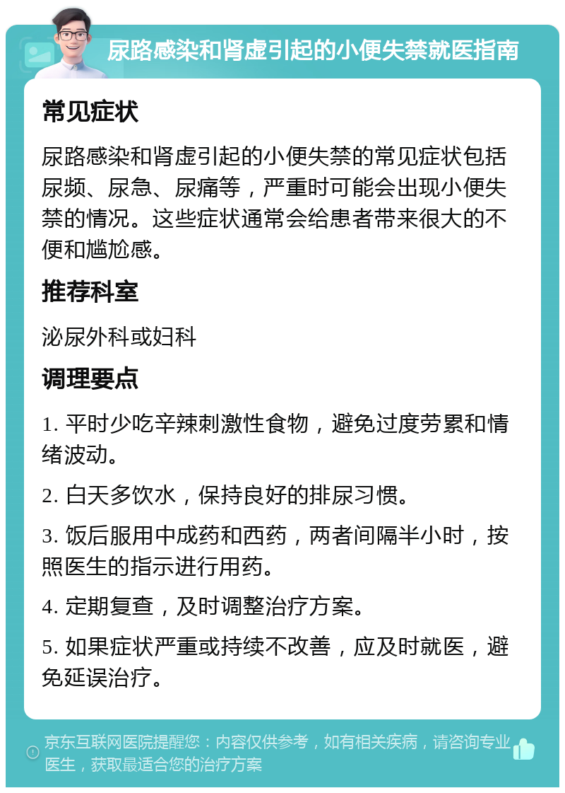 尿路感染和肾虚引起的小便失禁就医指南 常见症状 尿路感染和肾虚引起的小便失禁的常见症状包括尿频、尿急、尿痛等，严重时可能会出现小便失禁的情况。这些症状通常会给患者带来很大的不便和尴尬感。 推荐科室 泌尿外科或妇科 调理要点 1. 平时少吃辛辣刺激性食物，避免过度劳累和情绪波动。 2. 白天多饮水，保持良好的排尿习惯。 3. 饭后服用中成药和西药，两者间隔半小时，按照医生的指示进行用药。 4. 定期复查，及时调整治疗方案。 5. 如果症状严重或持续不改善，应及时就医，避免延误治疗。