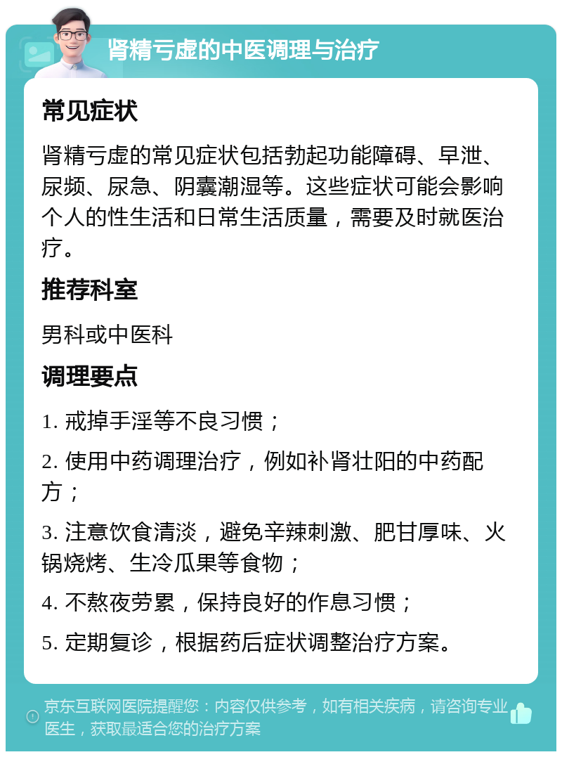 肾精亏虚的中医调理与治疗 常见症状 肾精亏虚的常见症状包括勃起功能障碍、早泄、尿频、尿急、阴囊潮湿等。这些症状可能会影响个人的性生活和日常生活质量，需要及时就医治疗。 推荐科室 男科或中医科 调理要点 1. 戒掉手淫等不良习惯； 2. 使用中药调理治疗，例如补肾壮阳的中药配方； 3. 注意饮食清淡，避免辛辣刺激、肥甘厚味、火锅烧烤、生冷瓜果等食物； 4. 不熬夜劳累，保持良好的作息习惯； 5. 定期复诊，根据药后症状调整治疗方案。