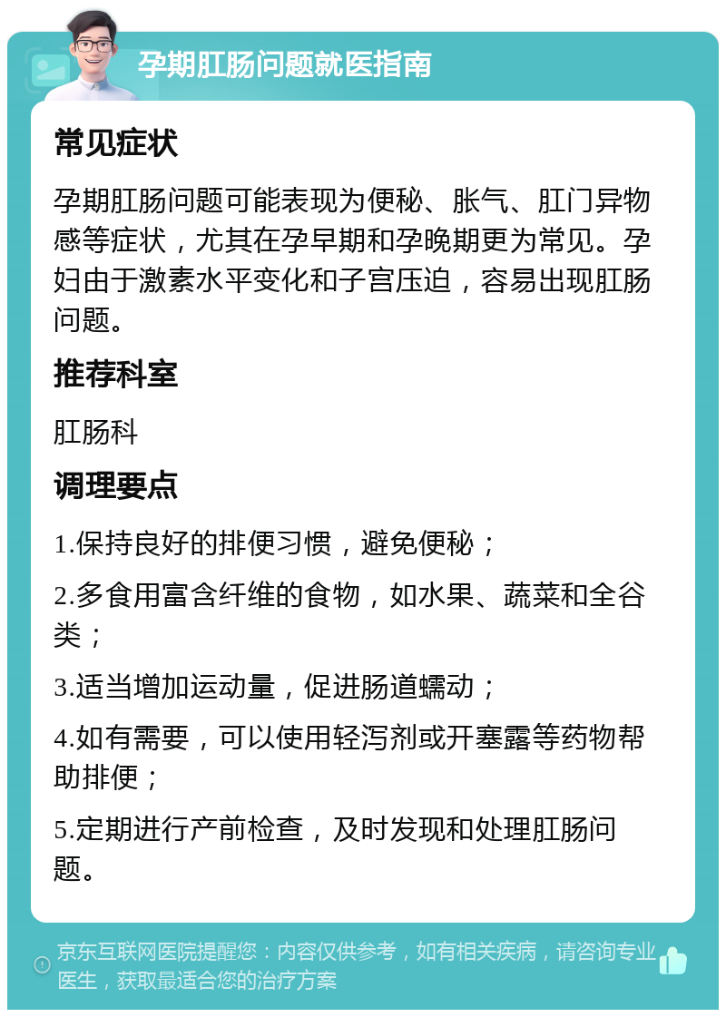 孕期肛肠问题就医指南 常见症状 孕期肛肠问题可能表现为便秘、胀气、肛门异物感等症状，尤其在孕早期和孕晚期更为常见。孕妇由于激素水平变化和子宫压迫，容易出现肛肠问题。 推荐科室 肛肠科 调理要点 1.保持良好的排便习惯，避免便秘； 2.多食用富含纤维的食物，如水果、蔬菜和全谷类； 3.适当增加运动量，促进肠道蠕动； 4.如有需要，可以使用轻泻剂或开塞露等药物帮助排便； 5.定期进行产前检查，及时发现和处理肛肠问题。