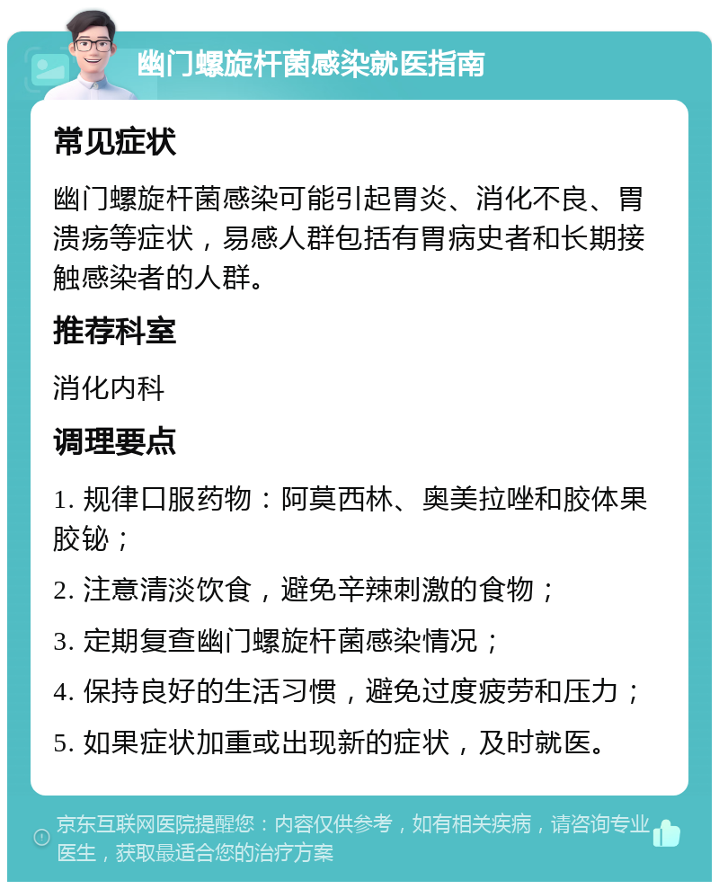 幽门螺旋杆菌感染就医指南 常见症状 幽门螺旋杆菌感染可能引起胃炎、消化不良、胃溃疡等症状，易感人群包括有胃病史者和长期接触感染者的人群。 推荐科室 消化内科 调理要点 1. 规律口服药物：阿莫西林、奥美拉唑和胶体果胶铋； 2. 注意清淡饮食，避免辛辣刺激的食物； 3. 定期复查幽门螺旋杆菌感染情况； 4. 保持良好的生活习惯，避免过度疲劳和压力； 5. 如果症状加重或出现新的症状，及时就医。