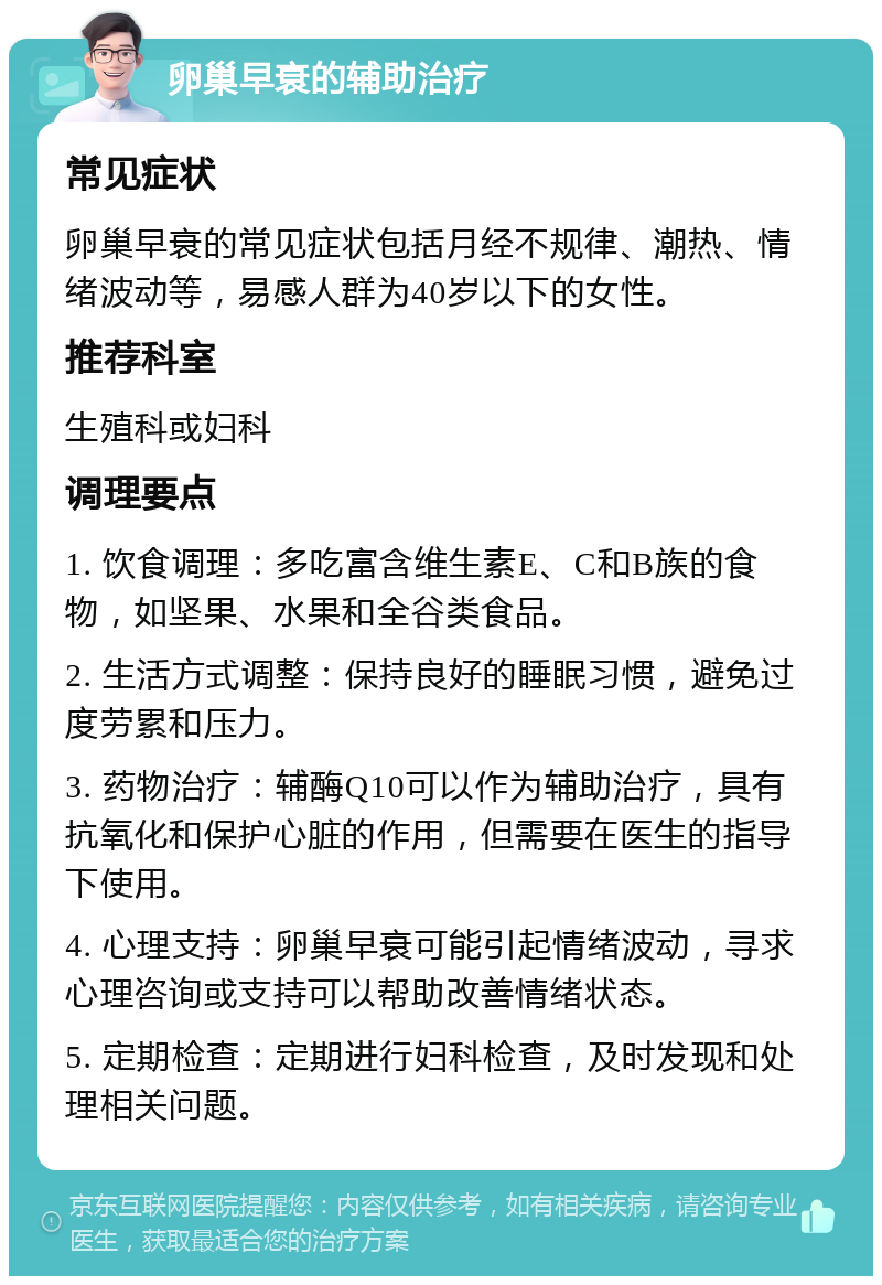 卵巢早衰的辅助治疗 常见症状 卵巢早衰的常见症状包括月经不规律、潮热、情绪波动等，易感人群为40岁以下的女性。 推荐科室 生殖科或妇科 调理要点 1. 饮食调理：多吃富含维生素E、C和B族的食物，如坚果、水果和全谷类食品。 2. 生活方式调整：保持良好的睡眠习惯，避免过度劳累和压力。 3. 药物治疗：辅酶Q10可以作为辅助治疗，具有抗氧化和保护心脏的作用，但需要在医生的指导下使用。 4. 心理支持：卵巢早衰可能引起情绪波动，寻求心理咨询或支持可以帮助改善情绪状态。 5. 定期检查：定期进行妇科检查，及时发现和处理相关问题。