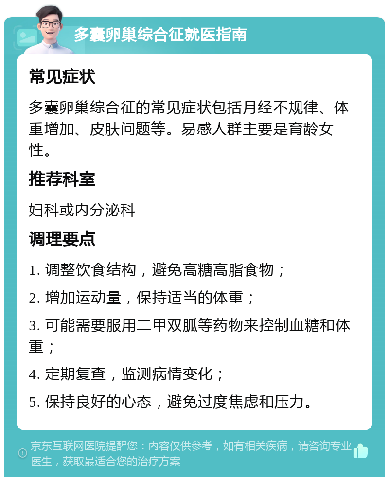 多囊卵巢综合征就医指南 常见症状 多囊卵巢综合征的常见症状包括月经不规律、体重增加、皮肤问题等。易感人群主要是育龄女性。 推荐科室 妇科或内分泌科 调理要点 1. 调整饮食结构，避免高糖高脂食物； 2. 增加运动量，保持适当的体重； 3. 可能需要服用二甲双胍等药物来控制血糖和体重； 4. 定期复查，监测病情变化； 5. 保持良好的心态，避免过度焦虑和压力。