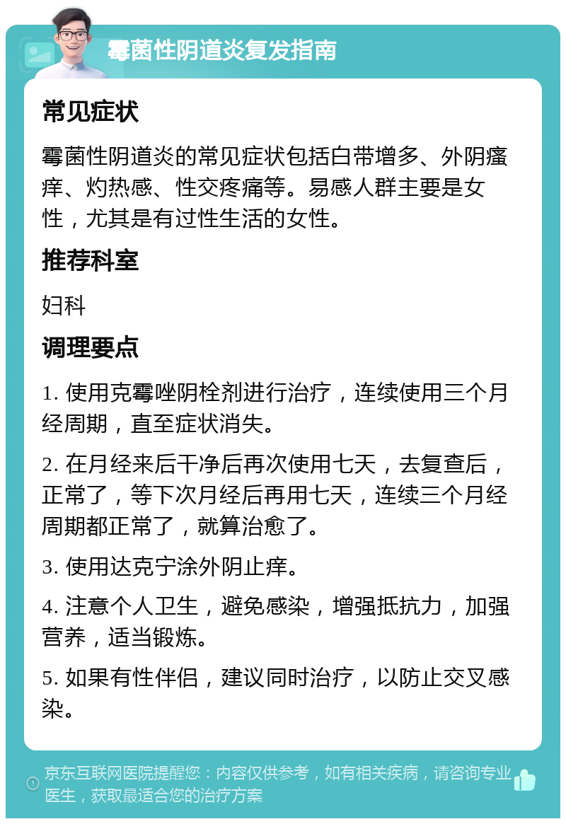 霉菌性阴道炎复发指南 常见症状 霉菌性阴道炎的常见症状包括白带增多、外阴瘙痒、灼热感、性交疼痛等。易感人群主要是女性，尤其是有过性生活的女性。 推荐科室 妇科 调理要点 1. 使用克霉唑阴栓剂进行治疗，连续使用三个月经周期，直至症状消失。 2. 在月经来后干净后再次使用七天，去复查后，正常了，等下次月经后再用七天，连续三个月经周期都正常了，就算治愈了。 3. 使用达克宁涂外阴止痒。 4. 注意个人卫生，避免感染，增强抵抗力，加强营养，适当锻炼。 5. 如果有性伴侣，建议同时治疗，以防止交叉感染。