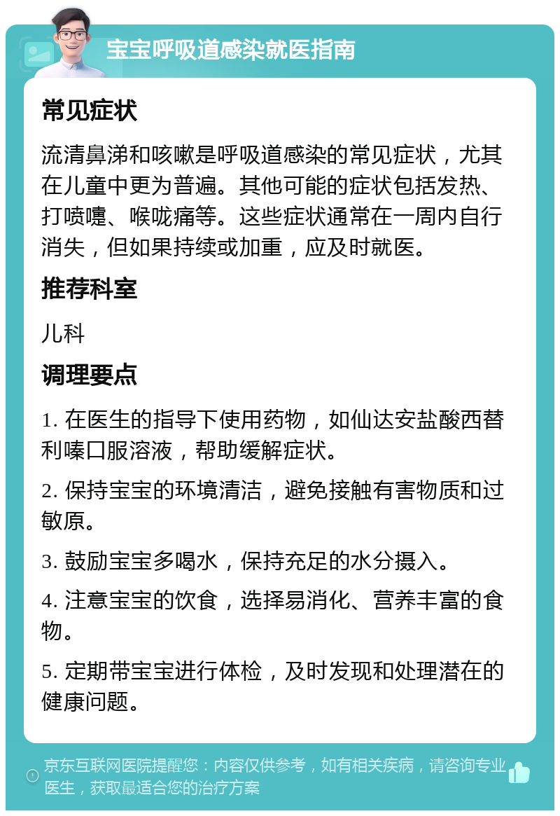 宝宝呼吸道感染就医指南 常见症状 流清鼻涕和咳嗽是呼吸道感染的常见症状，尤其在儿童中更为普遍。其他可能的症状包括发热、打喷嚏、喉咙痛等。这些症状通常在一周内自行消失，但如果持续或加重，应及时就医。 推荐科室 儿科 调理要点 1. 在医生的指导下使用药物，如仙达安盐酸西替利嗪口服溶液，帮助缓解症状。 2. 保持宝宝的环境清洁，避免接触有害物质和过敏原。 3. 鼓励宝宝多喝水，保持充足的水分摄入。 4. 注意宝宝的饮食，选择易消化、营养丰富的食物。 5. 定期带宝宝进行体检，及时发现和处理潜在的健康问题。