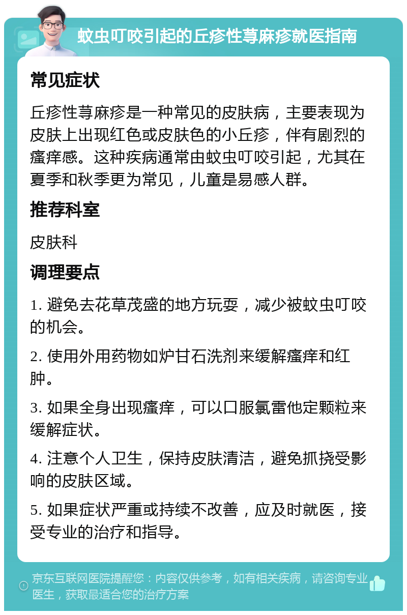 蚊虫叮咬引起的丘疹性荨麻疹就医指南 常见症状 丘疹性荨麻疹是一种常见的皮肤病，主要表现为皮肤上出现红色或皮肤色的小丘疹，伴有剧烈的瘙痒感。这种疾病通常由蚊虫叮咬引起，尤其在夏季和秋季更为常见，儿童是易感人群。 推荐科室 皮肤科 调理要点 1. 避免去花草茂盛的地方玩耍，减少被蚊虫叮咬的机会。 2. 使用外用药物如炉甘石洗剂来缓解瘙痒和红肿。 3. 如果全身出现瘙痒，可以口服氯雷他定颗粒来缓解症状。 4. 注意个人卫生，保持皮肤清洁，避免抓挠受影响的皮肤区域。 5. 如果症状严重或持续不改善，应及时就医，接受专业的治疗和指导。