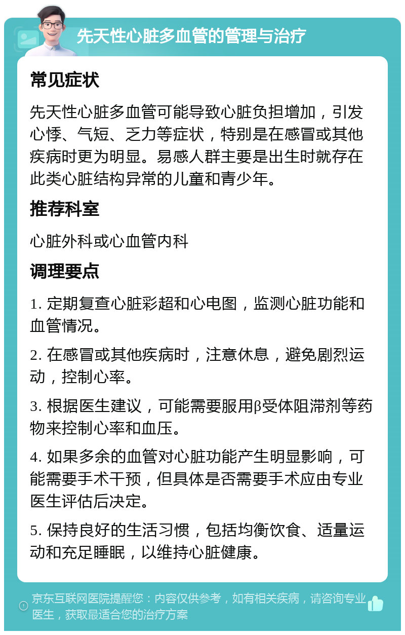 先天性心脏多血管的管理与治疗 常见症状 先天性心脏多血管可能导致心脏负担增加，引发心悸、气短、乏力等症状，特别是在感冒或其他疾病时更为明显。易感人群主要是出生时就存在此类心脏结构异常的儿童和青少年。 推荐科室 心脏外科或心血管内科 调理要点 1. 定期复查心脏彩超和心电图，监测心脏功能和血管情况。 2. 在感冒或其他疾病时，注意休息，避免剧烈运动，控制心率。 3. 根据医生建议，可能需要服用β受体阻滞剂等药物来控制心率和血压。 4. 如果多余的血管对心脏功能产生明显影响，可能需要手术干预，但具体是否需要手术应由专业医生评估后决定。 5. 保持良好的生活习惯，包括均衡饮食、适量运动和充足睡眠，以维持心脏健康。