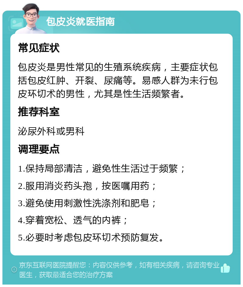 包皮炎就医指南 常见症状 包皮炎是男性常见的生殖系统疾病，主要症状包括包皮红肿、开裂、尿痛等。易感人群为未行包皮环切术的男性，尤其是性生活频繁者。 推荐科室 泌尿外科或男科 调理要点 1.保持局部清洁，避免性生活过于频繁； 2.服用消炎药头孢，按医嘱用药； 3.避免使用刺激性洗涤剂和肥皂； 4.穿着宽松、透气的内裤； 5.必要时考虑包皮环切术预防复发。