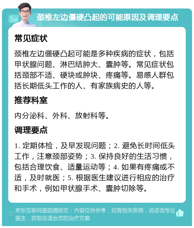 颈椎左边僵硬凸起的可能原因及调理要点 常见症状 颈椎左边僵硬凸起可能是多种疾病的症状，包括甲状腺问题、淋巴结肿大、囊肿等。常见症状包括颈部不适、硬块或肿块、疼痛等。易感人群包括长期低头工作的人、有家族病史的人等。 推荐科室 内分泌科、外科、放射科等。 调理要点 1. 定期体检，及早发现问题；2. 避免长时间低头工作，注意颈部姿势；3. 保持良好的生活习惯，包括合理饮食、适量运动等；4. 如果有疼痛或不适，及时就医；5. 根据医生建议进行相应的治疗和手术，例如甲状腺手术、囊肿切除等。