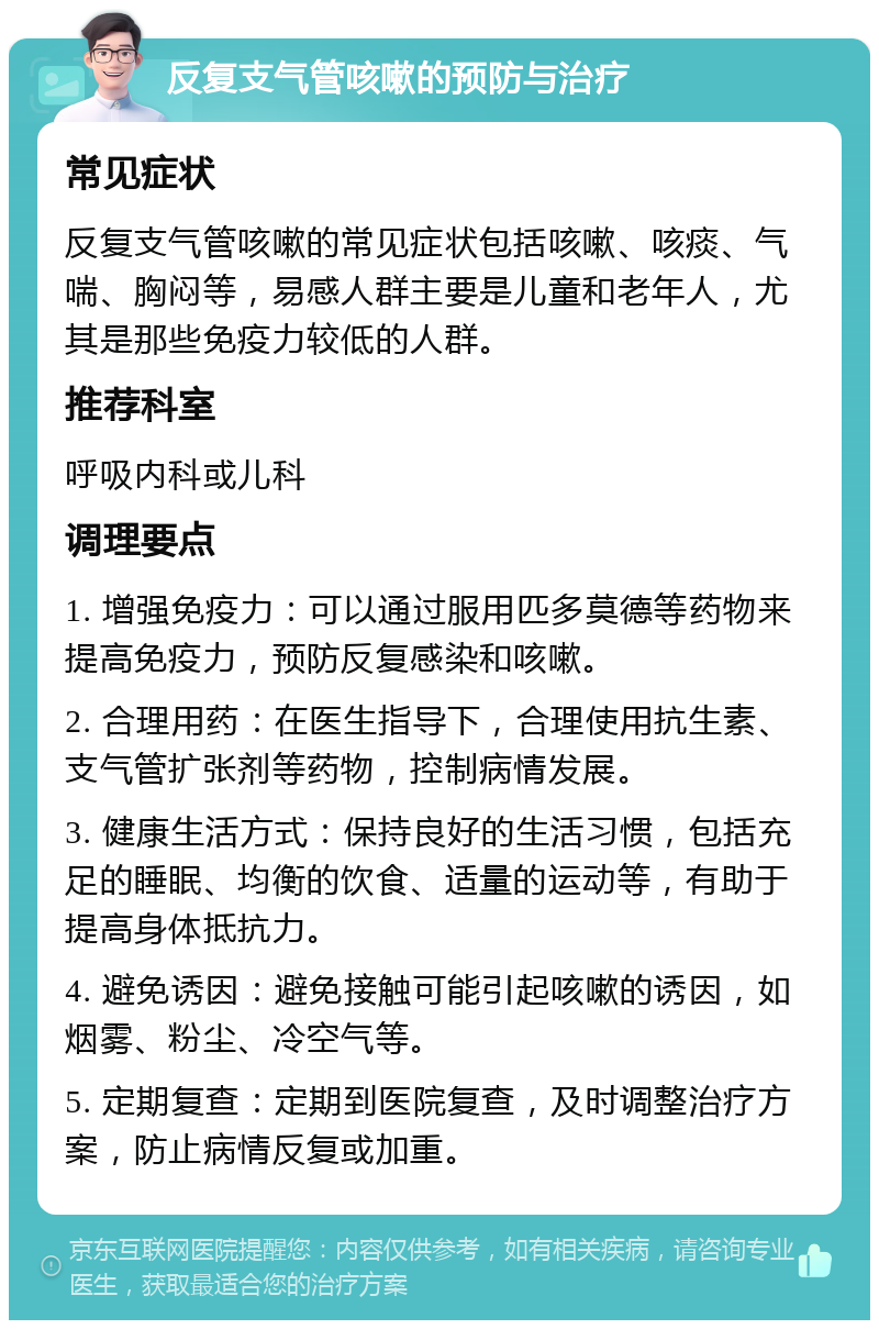 反复支气管咳嗽的预防与治疗 常见症状 反复支气管咳嗽的常见症状包括咳嗽、咳痰、气喘、胸闷等，易感人群主要是儿童和老年人，尤其是那些免疫力较低的人群。 推荐科室 呼吸内科或儿科 调理要点 1. 增强免疫力：可以通过服用匹多莫德等药物来提高免疫力，预防反复感染和咳嗽。 2. 合理用药：在医生指导下，合理使用抗生素、支气管扩张剂等药物，控制病情发展。 3. 健康生活方式：保持良好的生活习惯，包括充足的睡眠、均衡的饮食、适量的运动等，有助于提高身体抵抗力。 4. 避免诱因：避免接触可能引起咳嗽的诱因，如烟雾、粉尘、冷空气等。 5. 定期复查：定期到医院复查，及时调整治疗方案，防止病情反复或加重。