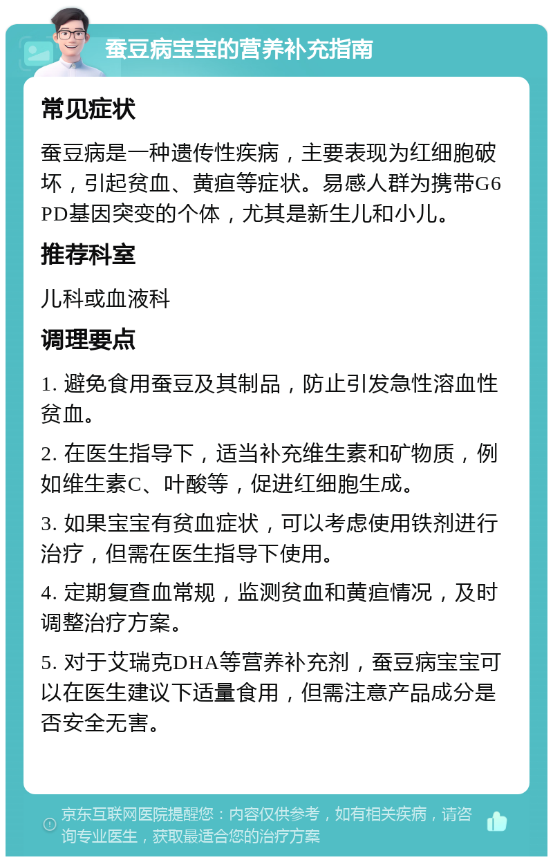 蚕豆病宝宝的营养补充指南 常见症状 蚕豆病是一种遗传性疾病，主要表现为红细胞破坏，引起贫血、黄疸等症状。易感人群为携带G6PD基因突变的个体，尤其是新生儿和小儿。 推荐科室 儿科或血液科 调理要点 1. 避免食用蚕豆及其制品，防止引发急性溶血性贫血。 2. 在医生指导下，适当补充维生素和矿物质，例如维生素C、叶酸等，促进红细胞生成。 3. 如果宝宝有贫血症状，可以考虑使用铁剂进行治疗，但需在医生指导下使用。 4. 定期复查血常规，监测贫血和黄疸情况，及时调整治疗方案。 5. 对于艾瑞克DHA等营养补充剂，蚕豆病宝宝可以在医生建议下适量食用，但需注意产品成分是否安全无害。