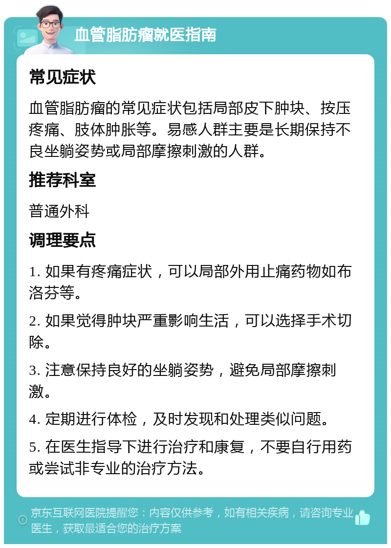 血管脂肪瘤就医指南 常见症状 血管脂肪瘤的常见症状包括局部皮下肿块、按压疼痛、肢体肿胀等。易感人群主要是长期保持不良坐躺姿势或局部摩擦刺激的人群。 推荐科室 普通外科 调理要点 1. 如果有疼痛症状，可以局部外用止痛药物如布洛芬等。 2. 如果觉得肿块严重影响生活，可以选择手术切除。 3. 注意保持良好的坐躺姿势，避免局部摩擦刺激。 4. 定期进行体检，及时发现和处理类似问题。 5. 在医生指导下进行治疗和康复，不要自行用药或尝试非专业的治疗方法。