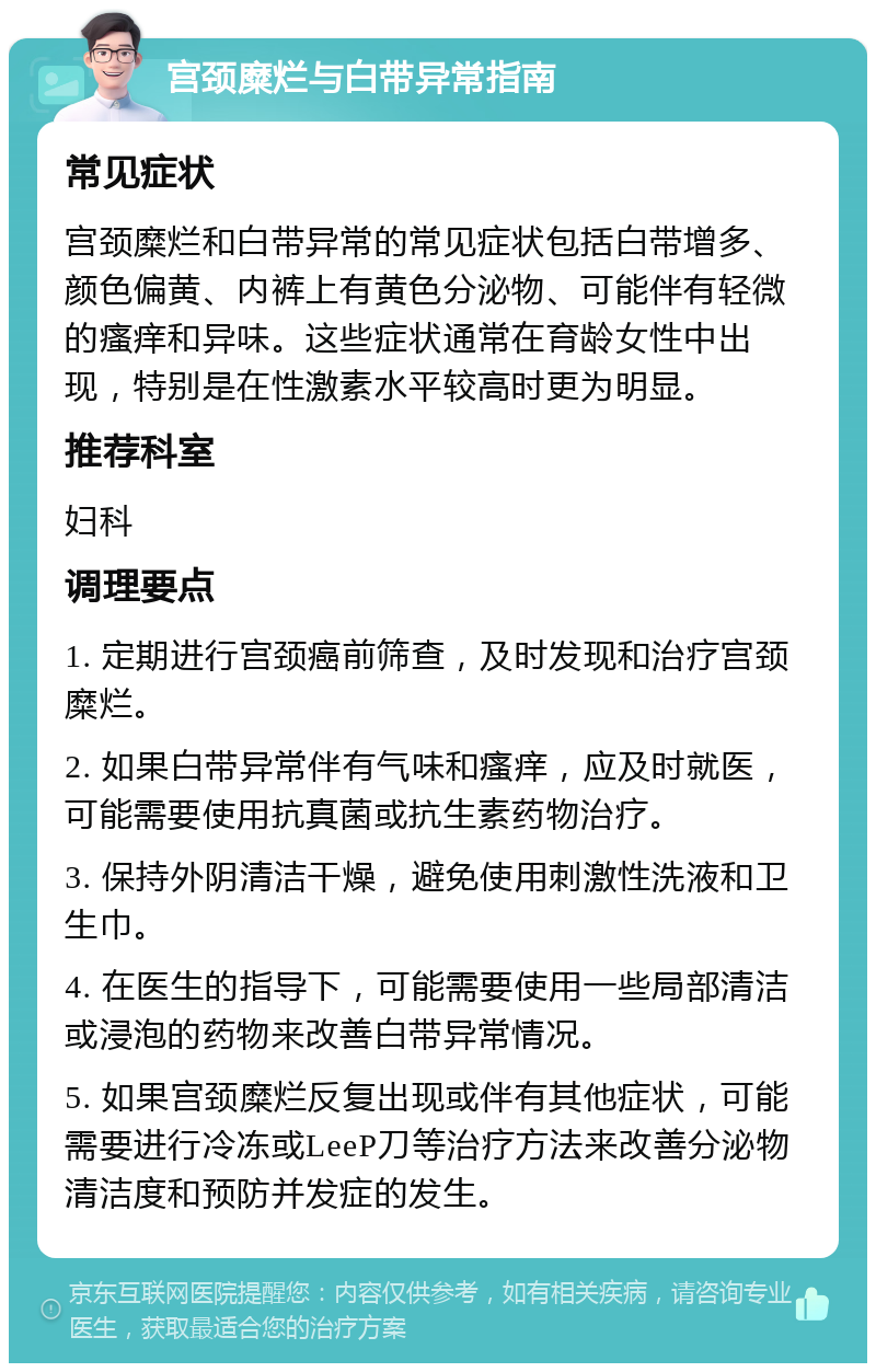 宫颈糜烂与白带异常指南 常见症状 宫颈糜烂和白带异常的常见症状包括白带增多、颜色偏黄、内裤上有黄色分泌物、可能伴有轻微的瘙痒和异味。这些症状通常在育龄女性中出现，特别是在性激素水平较高时更为明显。 推荐科室 妇科 调理要点 1. 定期进行宫颈癌前筛查，及时发现和治疗宫颈糜烂。 2. 如果白带异常伴有气味和瘙痒，应及时就医，可能需要使用抗真菌或抗生素药物治疗。 3. 保持外阴清洁干燥，避免使用刺激性洗液和卫生巾。 4. 在医生的指导下，可能需要使用一些局部清洁或浸泡的药物来改善白带异常情况。 5. 如果宫颈糜烂反复出现或伴有其他症状，可能需要进行冷冻或LeeP刀等治疗方法来改善分泌物清洁度和预防并发症的发生。