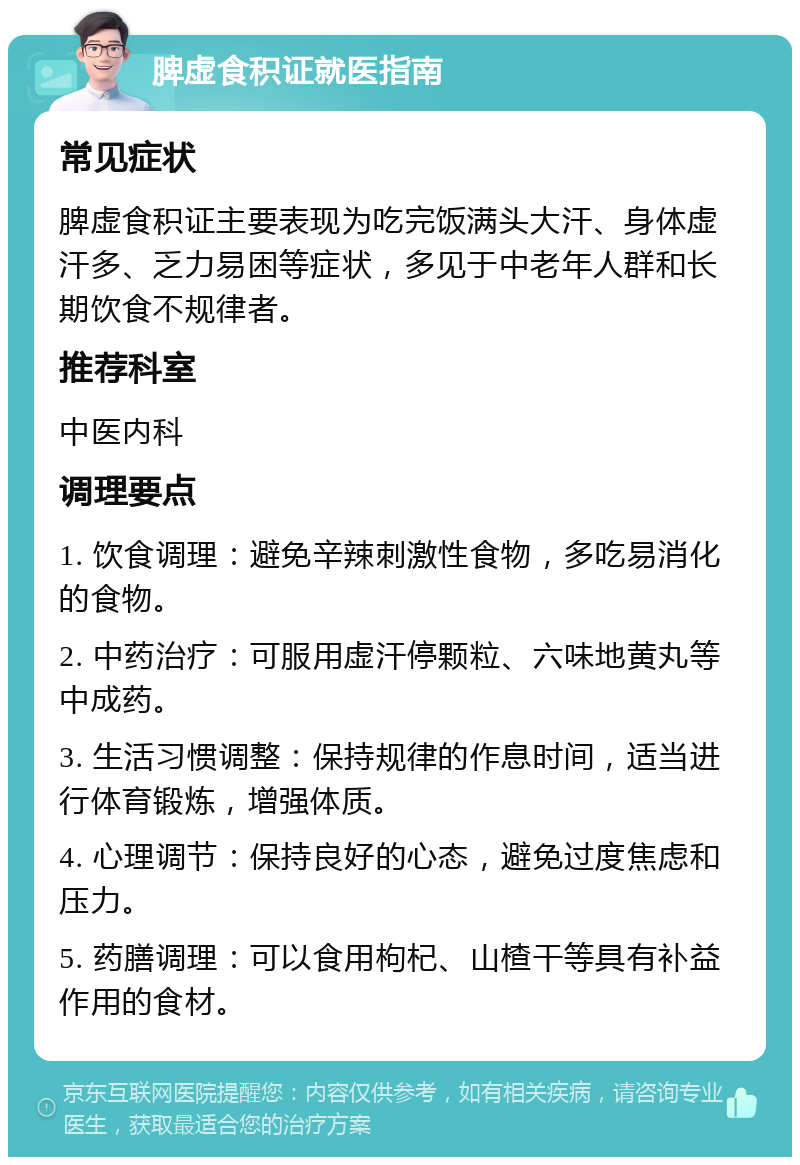 脾虚食积证就医指南 常见症状 脾虚食积证主要表现为吃完饭满头大汗、身体虚汗多、乏力易困等症状，多见于中老年人群和长期饮食不规律者。 推荐科室 中医内科 调理要点 1. 饮食调理：避免辛辣刺激性食物，多吃易消化的食物。 2. 中药治疗：可服用虚汗停颗粒、六味地黄丸等中成药。 3. 生活习惯调整：保持规律的作息时间，适当进行体育锻炼，增强体质。 4. 心理调节：保持良好的心态，避免过度焦虑和压力。 5. 药膳调理：可以食用枸杞、山楂干等具有补益作用的食材。