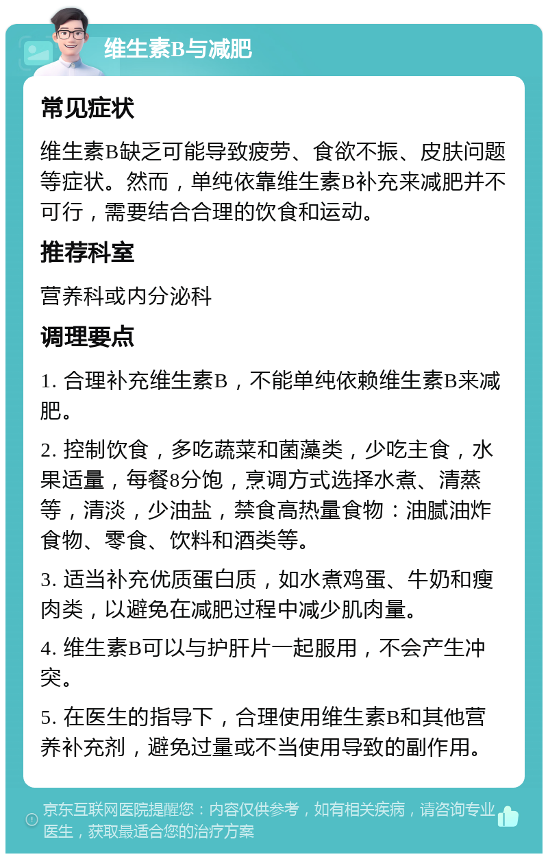 维生素B与减肥 常见症状 维生素B缺乏可能导致疲劳、食欲不振、皮肤问题等症状。然而，单纯依靠维生素B补充来减肥并不可行，需要结合合理的饮食和运动。 推荐科室 营养科或内分泌科 调理要点 1. 合理补充维生素B，不能单纯依赖维生素B来减肥。 2. 控制饮食，多吃蔬菜和菌藻类，少吃主食，水果适量，每餐8分饱，烹调方式选择水煮、清蒸等，清淡，少油盐，禁食高热量食物：油腻油炸食物、零食、饮料和酒类等。 3. 适当补充优质蛋白质，如水煮鸡蛋、牛奶和瘦肉类，以避免在减肥过程中减少肌肉量。 4. 维生素B可以与护肝片一起服用，不会产生冲突。 5. 在医生的指导下，合理使用维生素B和其他营养补充剂，避免过量或不当使用导致的副作用。