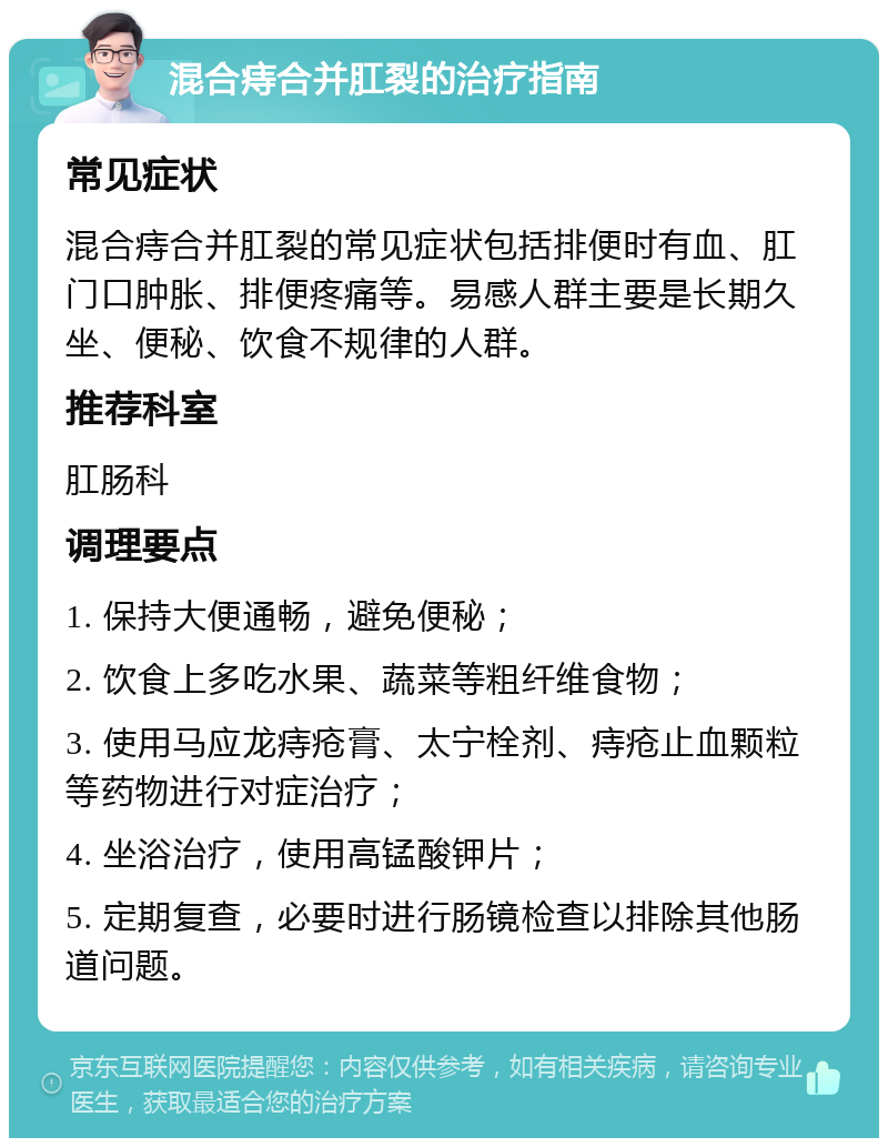 混合痔合并肛裂的治疗指南 常见症状 混合痔合并肛裂的常见症状包括排便时有血、肛门口肿胀、排便疼痛等。易感人群主要是长期久坐、便秘、饮食不规律的人群。 推荐科室 肛肠科 调理要点 1. 保持大便通畅，避免便秘； 2. 饮食上多吃水果、蔬菜等粗纤维食物； 3. 使用马应龙痔疮膏、太宁栓剂、痔疮止血颗粒等药物进行对症治疗； 4. 坐浴治疗，使用高锰酸钾片； 5. 定期复查，必要时进行肠镜检查以排除其他肠道问题。