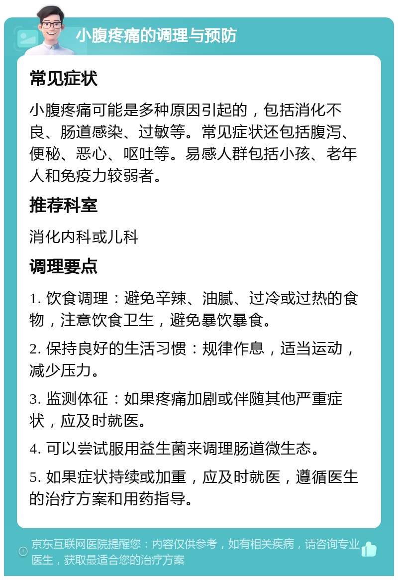 小腹疼痛的调理与预防 常见症状 小腹疼痛可能是多种原因引起的，包括消化不良、肠道感染、过敏等。常见症状还包括腹泻、便秘、恶心、呕吐等。易感人群包括小孩、老年人和免疫力较弱者。 推荐科室 消化内科或儿科 调理要点 1. 饮食调理：避免辛辣、油腻、过冷或过热的食物，注意饮食卫生，避免暴饮暴食。 2. 保持良好的生活习惯：规律作息，适当运动，减少压力。 3. 监测体征：如果疼痛加剧或伴随其他严重症状，应及时就医。 4. 可以尝试服用益生菌来调理肠道微生态。 5. 如果症状持续或加重，应及时就医，遵循医生的治疗方案和用药指导。