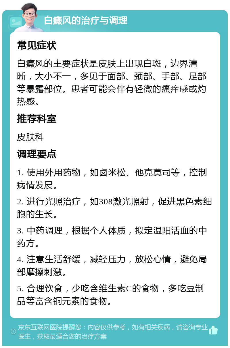 白癜风的治疗与调理 常见症状 白癜风的主要症状是皮肤上出现白斑，边界清晰，大小不一，多见于面部、颈部、手部、足部等暴露部位。患者可能会伴有轻微的瘙痒感或灼热感。 推荐科室 皮肤科 调理要点 1. 使用外用药物，如卤米松、他克莫司等，控制病情发展。 2. 进行光照治疗，如308激光照射，促进黑色素细胞的生长。 3. 中药调理，根据个人体质，拟定温阳活血的中药方。 4. 注意生活舒缓，减轻压力，放松心情，避免局部摩擦刺激。 5. 合理饮食，少吃含维生素C的食物，多吃豆制品等富含铜元素的食物。