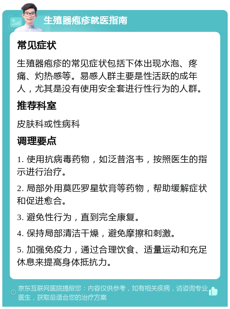 生殖器疱疹就医指南 常见症状 生殖器疱疹的常见症状包括下体出现水泡、疼痛、灼热感等。易感人群主要是性活跃的成年人，尤其是没有使用安全套进行性行为的人群。 推荐科室 皮肤科或性病科 调理要点 1. 使用抗病毒药物，如泛昔洛韦，按照医生的指示进行治疗。 2. 局部外用莫匹罗星软膏等药物，帮助缓解症状和促进愈合。 3. 避免性行为，直到完全康复。 4. 保持局部清洁干燥，避免摩擦和刺激。 5. 加强免疫力，通过合理饮食、适量运动和充足休息来提高身体抵抗力。