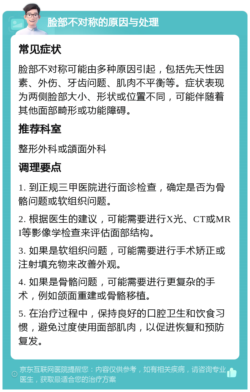 脸部不对称的原因与处理 常见症状 脸部不对称可能由多种原因引起，包括先天性因素、外伤、牙齿问题、肌肉不平衡等。症状表现为两侧脸部大小、形状或位置不同，可能伴随着其他面部畸形或功能障碍。 推荐科室 整形外科或頜面外科 调理要点 1. 到正规三甲医院进行面诊检查，确定是否为骨骼问题或软组织问题。 2. 根据医生的建议，可能需要进行X光、CT或MRI等影像学检查来评估面部结构。 3. 如果是软组织问题，可能需要进行手术矫正或注射填充物来改善外观。 4. 如果是骨骼问题，可能需要进行更复杂的手术，例如颌面重建或骨骼移植。 5. 在治疗过程中，保持良好的口腔卫生和饮食习惯，避免过度使用面部肌肉，以促进恢复和预防复发。