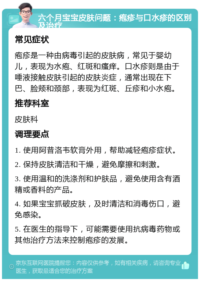 六个月宝宝皮肤问题：疱疹与口水疹的区别及治疗 常见症状 疱疹是一种由病毒引起的皮肤病，常见于婴幼儿，表现为水疱、红斑和瘙痒。口水疹则是由于唾液接触皮肤引起的皮肤炎症，通常出现在下巴、脸颊和颈部，表现为红斑、丘疹和小水疱。 推荐科室 皮肤科 调理要点 1. 使用阿昔洛韦软膏外用，帮助减轻疱疹症状。 2. 保持皮肤清洁和干燥，避免摩擦和刺激。 3. 使用温和的洗涤剂和护肤品，避免使用含有酒精或香料的产品。 4. 如果宝宝抓破皮肤，及时清洁和消毒伤口，避免感染。 5. 在医生的指导下，可能需要使用抗病毒药物或其他治疗方法来控制疱疹的发展。