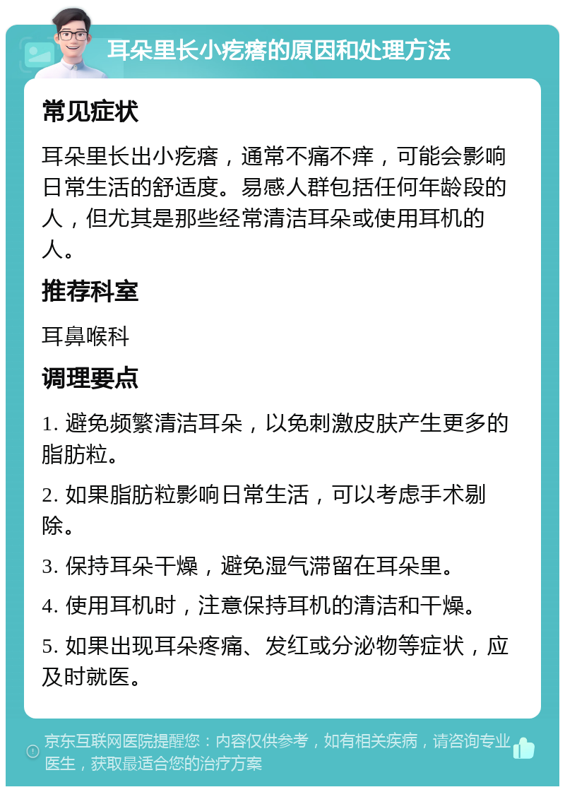 耳朵里长小疙瘩的原因和处理方法 常见症状 耳朵里长出小疙瘩，通常不痛不痒，可能会影响日常生活的舒适度。易感人群包括任何年龄段的人，但尤其是那些经常清洁耳朵或使用耳机的人。 推荐科室 耳鼻喉科 调理要点 1. 避免频繁清洁耳朵，以免刺激皮肤产生更多的脂肪粒。 2. 如果脂肪粒影响日常生活，可以考虑手术剔除。 3. 保持耳朵干燥，避免湿气滞留在耳朵里。 4. 使用耳机时，注意保持耳机的清洁和干燥。 5. 如果出现耳朵疼痛、发红或分泌物等症状，应及时就医。