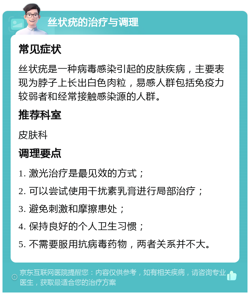 丝状疣的治疗与调理 常见症状 丝状疣是一种病毒感染引起的皮肤疾病，主要表现为脖子上长出白色肉粒，易感人群包括免疫力较弱者和经常接触感染源的人群。 推荐科室 皮肤科 调理要点 1. 激光治疗是最见效的方式； 2. 可以尝试使用干扰素乳膏进行局部治疗； 3. 避免刺激和摩擦患处； 4. 保持良好的个人卫生习惯； 5. 不需要服用抗病毒药物，两者关系并不大。