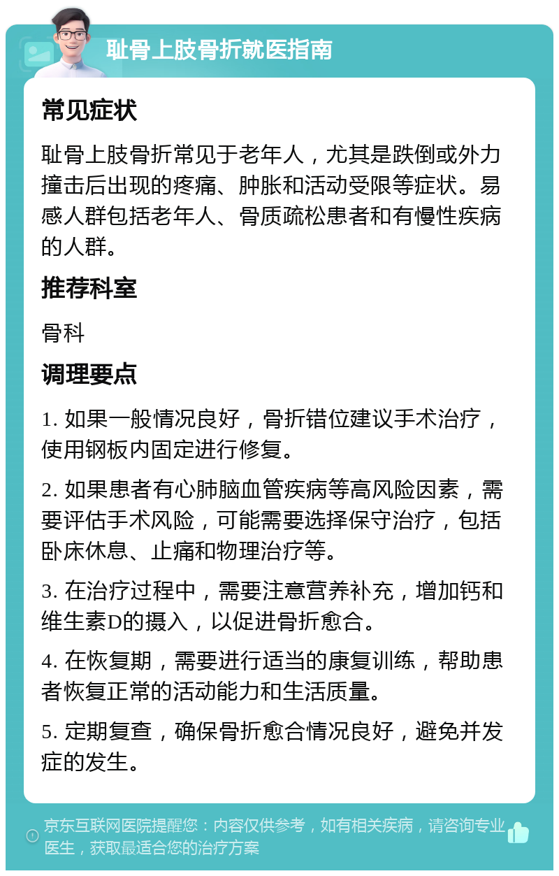 耻骨上肢骨折就医指南 常见症状 耻骨上肢骨折常见于老年人，尤其是跌倒或外力撞击后出现的疼痛、肿胀和活动受限等症状。易感人群包括老年人、骨质疏松患者和有慢性疾病的人群。 推荐科室 骨科 调理要点 1. 如果一般情况良好，骨折错位建议手术治疗，使用钢板内固定进行修复。 2. 如果患者有心肺脑血管疾病等高风险因素，需要评估手术风险，可能需要选择保守治疗，包括卧床休息、止痛和物理治疗等。 3. 在治疗过程中，需要注意营养补充，增加钙和维生素D的摄入，以促进骨折愈合。 4. 在恢复期，需要进行适当的康复训练，帮助患者恢复正常的活动能力和生活质量。 5. 定期复查，确保骨折愈合情况良好，避免并发症的发生。