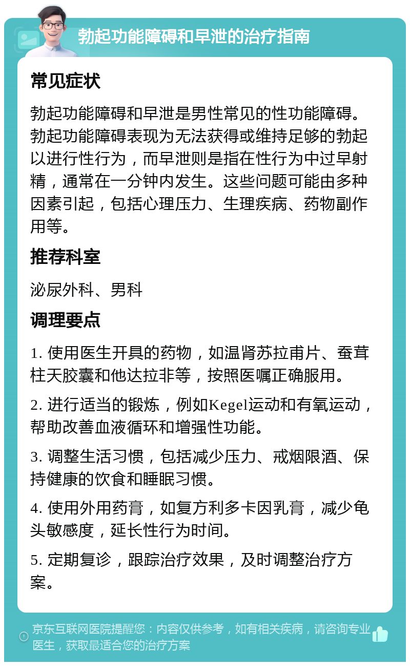 勃起功能障碍和早泄的治疗指南 常见症状 勃起功能障碍和早泄是男性常见的性功能障碍。勃起功能障碍表现为无法获得或维持足够的勃起以进行性行为，而早泄则是指在性行为中过早射精，通常在一分钟内发生。这些问题可能由多种因素引起，包括心理压力、生理疾病、药物副作用等。 推荐科室 泌尿外科、男科 调理要点 1. 使用医生开具的药物，如温肾苏拉甫片、蚕茸柱天胶囊和他达拉非等，按照医嘱正确服用。 2. 进行适当的锻炼，例如Kegel运动和有氧运动，帮助改善血液循环和增强性功能。 3. 调整生活习惯，包括减少压力、戒烟限酒、保持健康的饮食和睡眠习惯。 4. 使用外用药膏，如复方利多卡因乳膏，减少龟头敏感度，延长性行为时间。 5. 定期复诊，跟踪治疗效果，及时调整治疗方案。