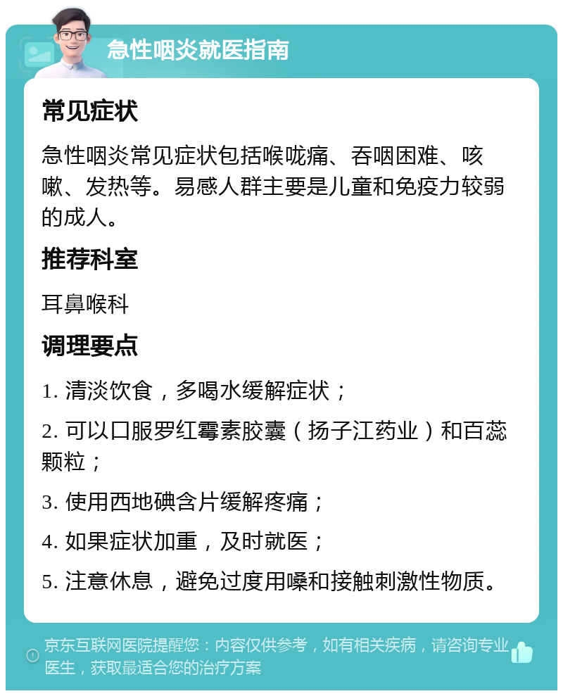 急性咽炎就医指南 常见症状 急性咽炎常见症状包括喉咙痛、吞咽困难、咳嗽、发热等。易感人群主要是儿童和免疫力较弱的成人。 推荐科室 耳鼻喉科 调理要点 1. 清淡饮食，多喝水缓解症状； 2. 可以口服罗红霉素胶囊（扬子江药业）和百蕊颗粒； 3. 使用西地碘含片缓解疼痛； 4. 如果症状加重，及时就医； 5. 注意休息，避免过度用嗓和接触刺激性物质。